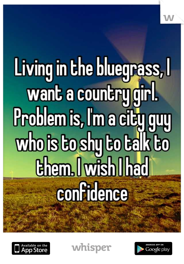 Living in the bluegrass, I want a country girl. Problem is, I'm a city guy who is to shy to talk to them. I wish I had confidence
