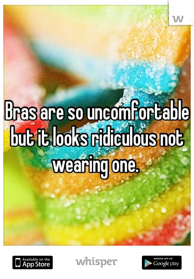 Bras are so uncomfortable but it looks ridiculous not wearing one. 