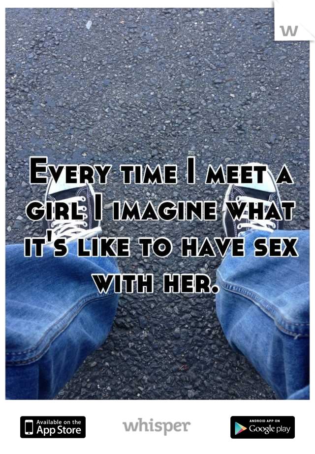 Every time I meet a girl I imagine what it's like to have sex with her. 