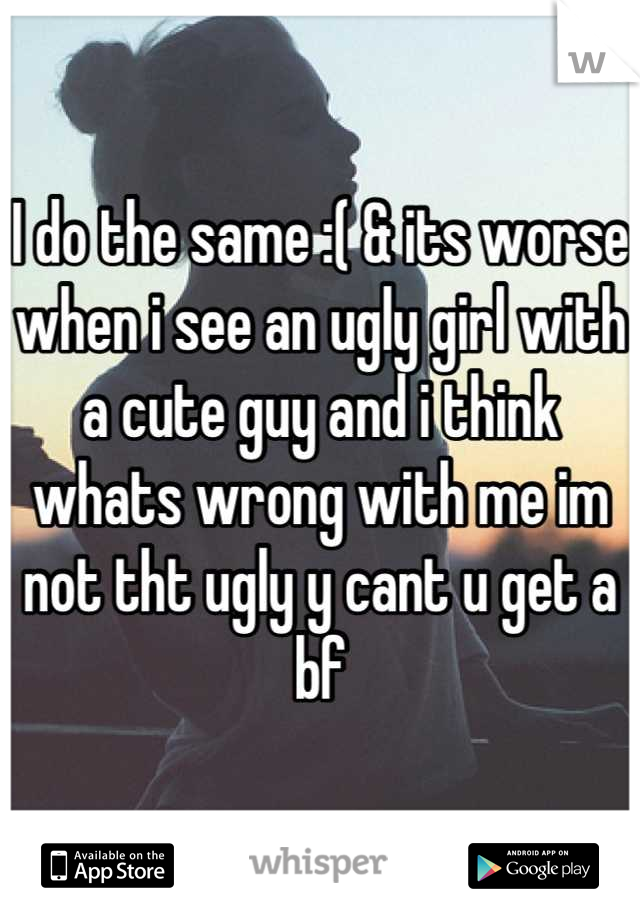I do the same :( & its worse when i see an ugly girl with a cute guy and i think whats wrong with me im not tht ugly y cant u get a bf