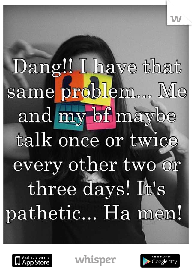Dang!! I have that same problem... Me and my bf maybe talk once or twice every other two or three days! It's pathetic... Ha men! 