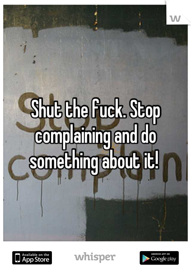 Shut the fuck. Stop complaining and do something about it! 