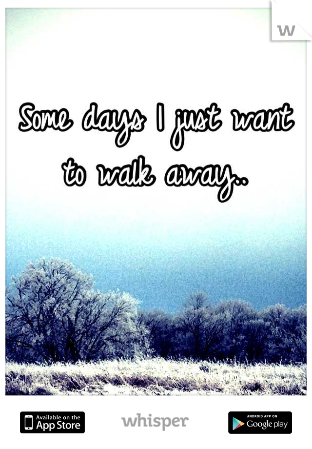 Some days I just want to walk away..