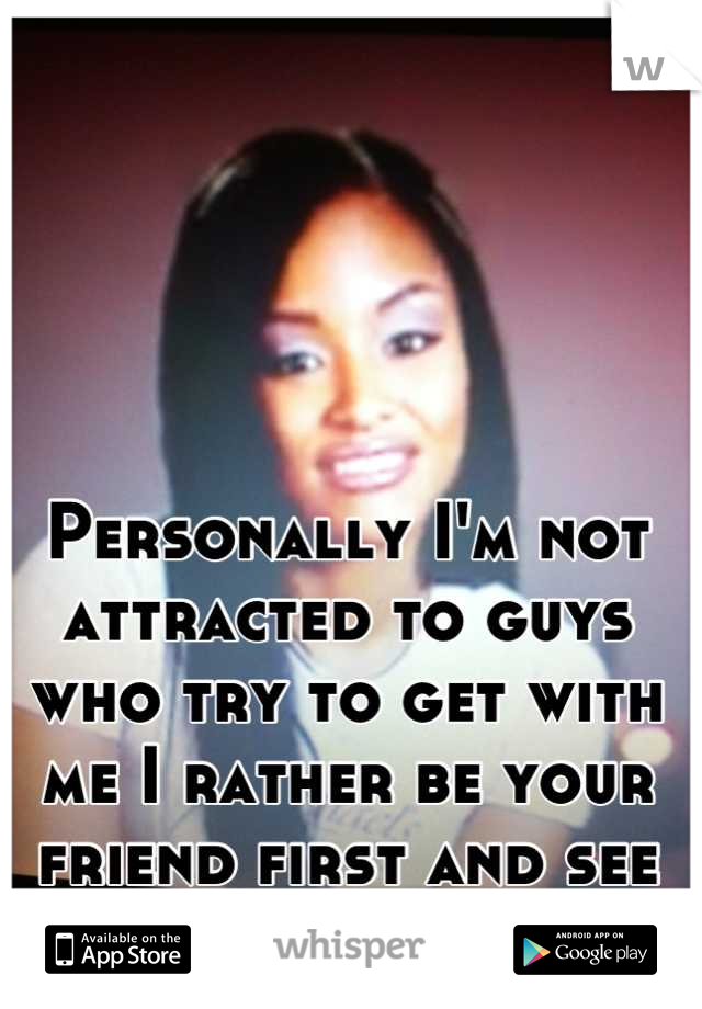 Personally I'm not attracted to guys who try to get with me I rather be your friend first and see where it goes.
