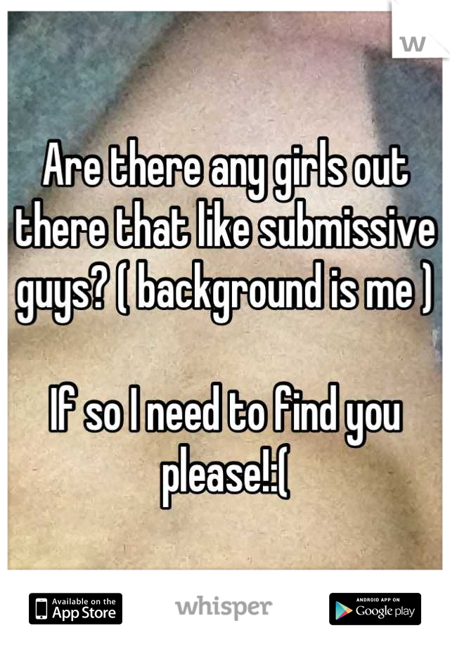 Are there any girls out there that like submissive guys? ( background is me )

If so I need to find you please!:(