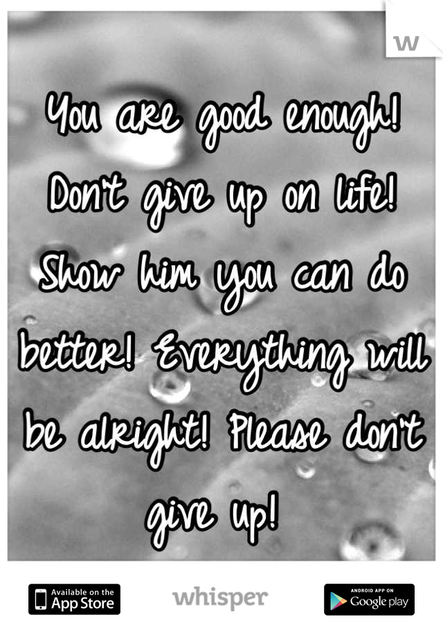 You are good enough! Don't give up on life! Show him you can do better! Everything will be alright! Please don't give up! 
