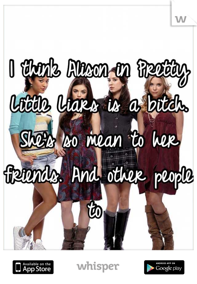I think Alison in Pretty Little Liars is a bitch. She's so mean to her friends. And other people to 