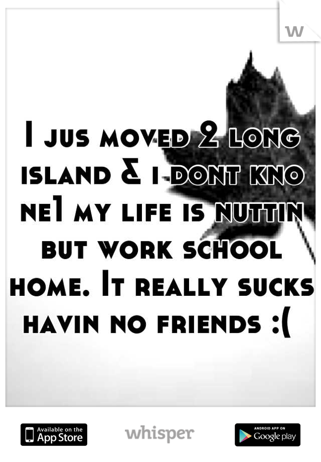 I jus moved 2 long island & i dont kno ne1 my life is nuttin but work school home. It really sucks havin no friends :( 