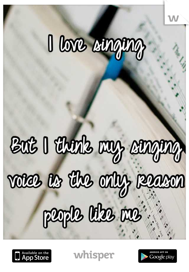 I love singing 


But I think my singing voice is the only reason people like me 
