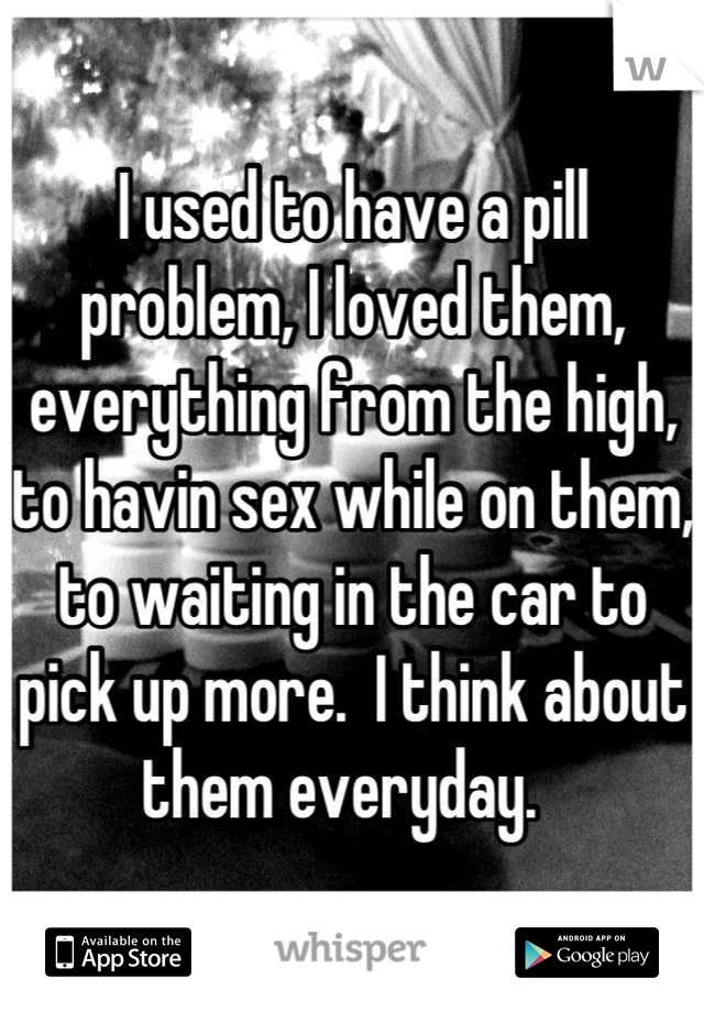 I used to have a pill problem, I loved them, everything from the high, to havin sex while on them, to waiting in the car to pick up more.  I think about them everyday.  