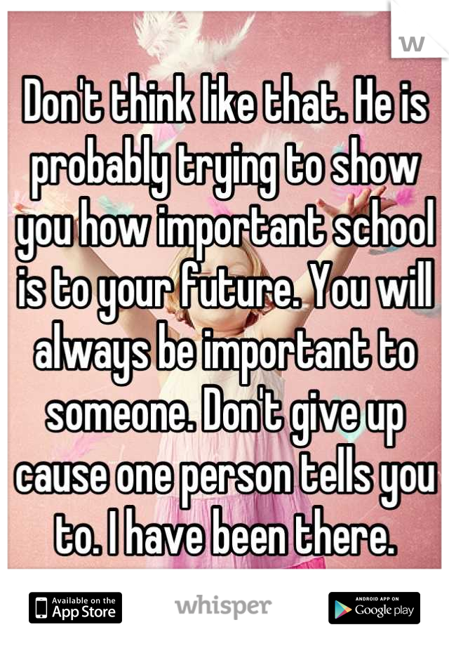Don't think like that. He is probably trying to show you how important school is to your future. You will always be important to someone. Don't give up cause one person tells you to. I have been there.