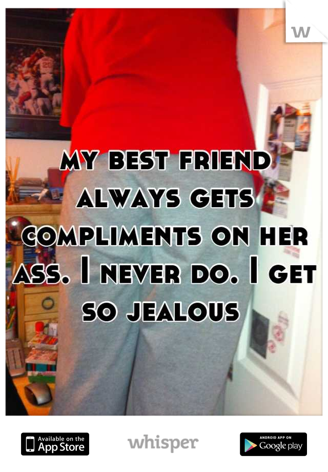 my best friend always gets compliments on her ass. I never do. I get so jealous 