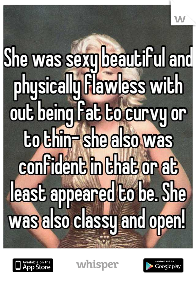 She was sexy beautiful and physically flawless with out being fat to curvy or to thin- she also was confident in that or at least appeared to be. She was also classy and open! 