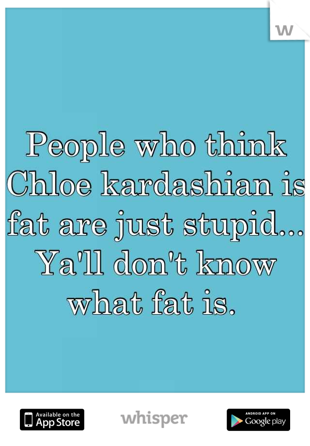 People who think Chloe kardashian is fat are just stupid... Ya'll don't know what fat is. 