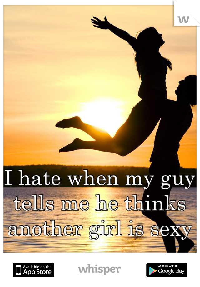 I hate when my guy tells me he thinks another girl is sexy