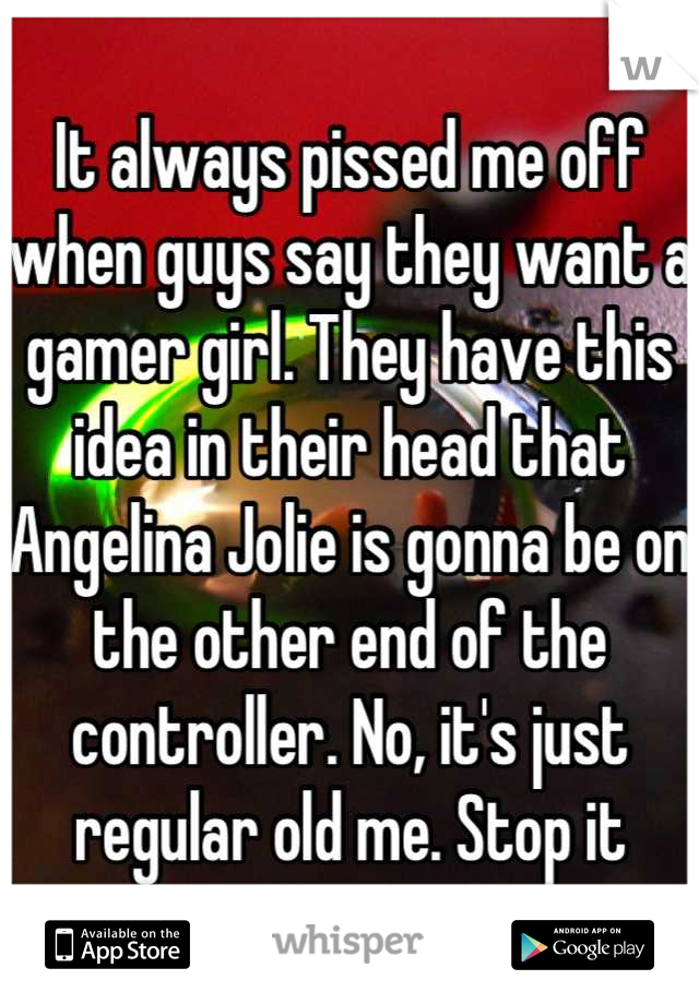 It always pissed me off when guys say they want a gamer girl. They have this idea in their head that Angelina Jolie is gonna be on the other end of the controller. No, it's just regular old me. Stop it