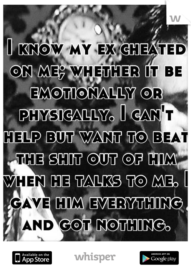 I know my ex cheated on me; whether it be emotionally or physically. I can't help but want to beat the shit out of him when he talks to me. I gave him everything and got nothing.