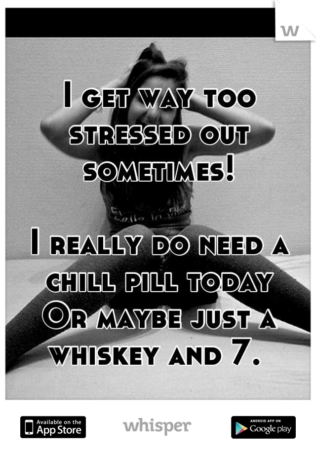I get way too stressed out sometimes! 

I really do need a chill pill today
Or maybe just a whiskey and 7. 