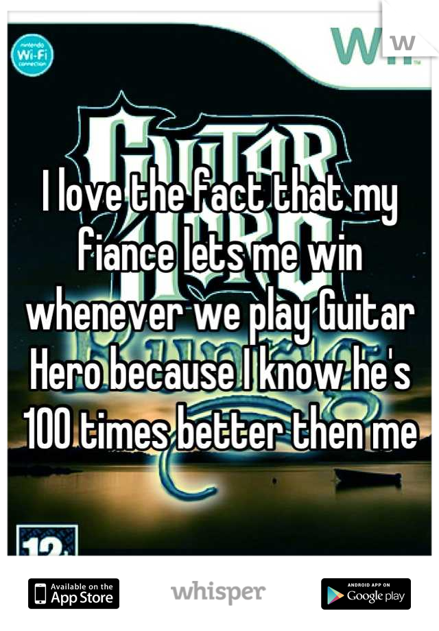 I love the fact that my fiance lets me win whenever we play Guitar Hero because I know he's 100 times better then me