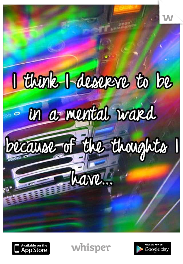 I think I deserve to be in a mental ward because of the thoughts I have...