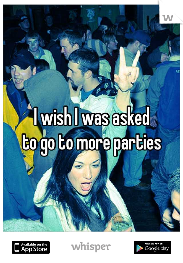 I wish I was asked 
to go to more parties