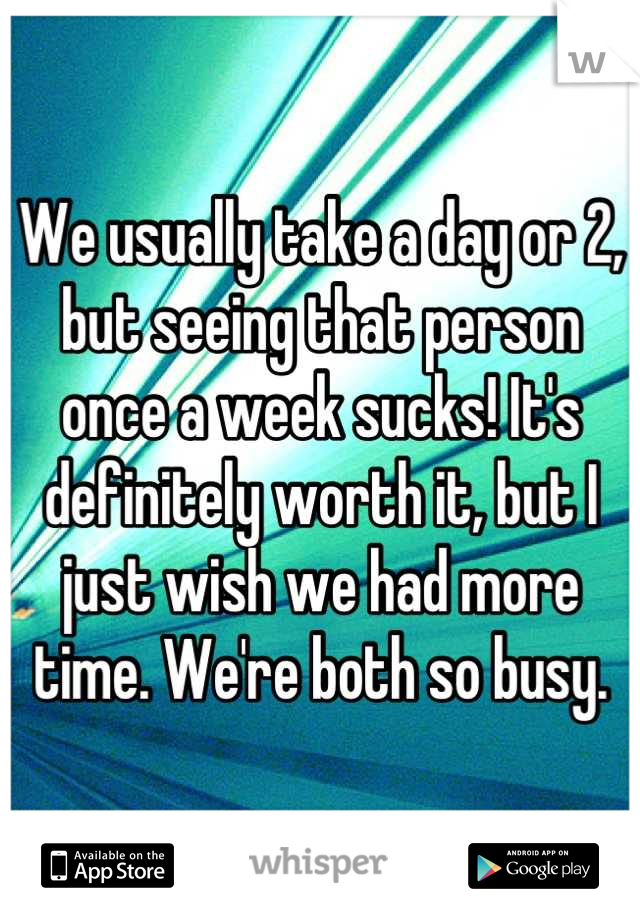We usually take a day or 2, but seeing that person once a week sucks! It's definitely worth it, but I just wish we had more time. We're both so busy.
