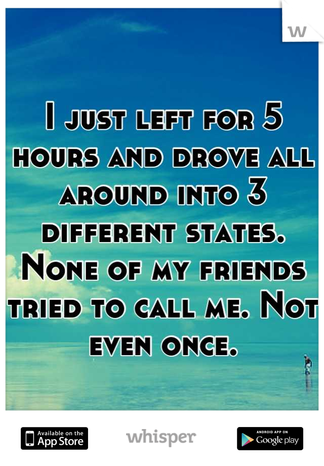 I just left for 5 hours and drove all around into 3 different states. None of my friends tried to call me. Not even once.