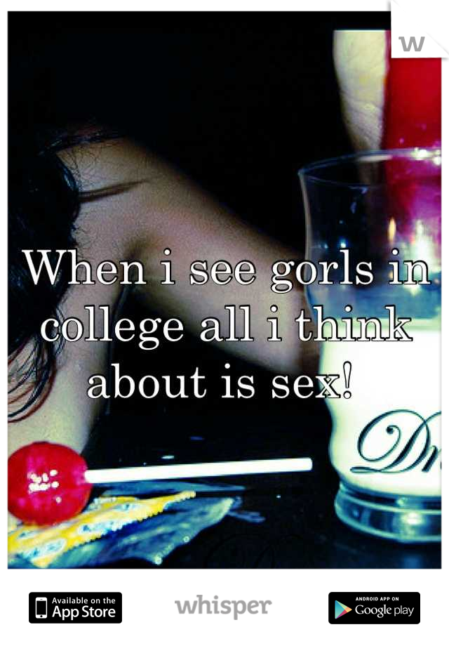 When i see gorls in college all i think about is sex! 