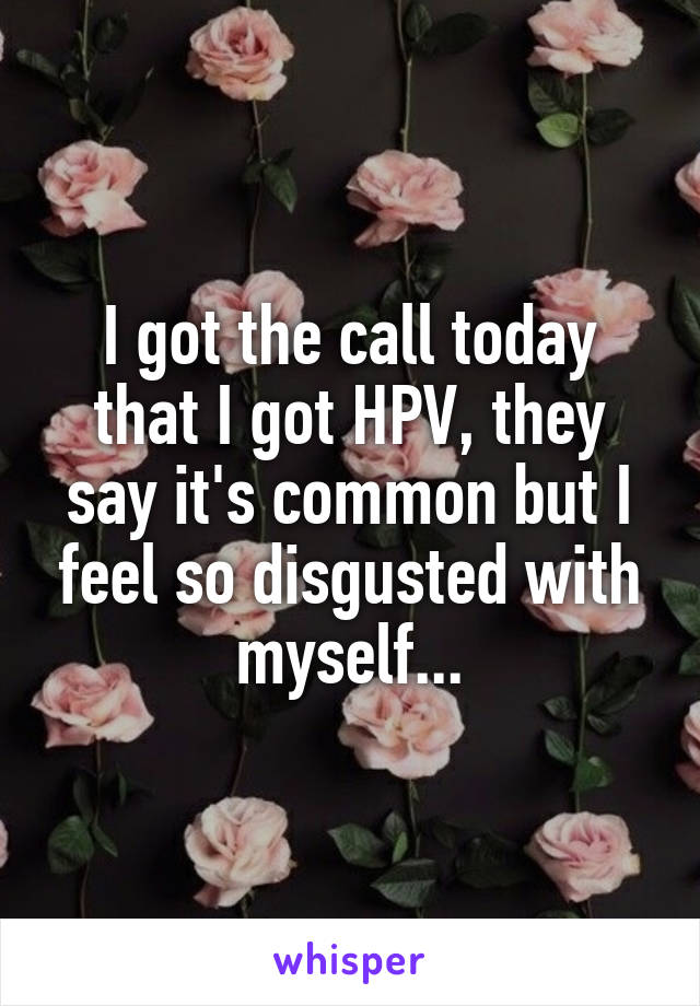 I got the call today that I got HPV, they say it's common but I feel so disgusted with myself...