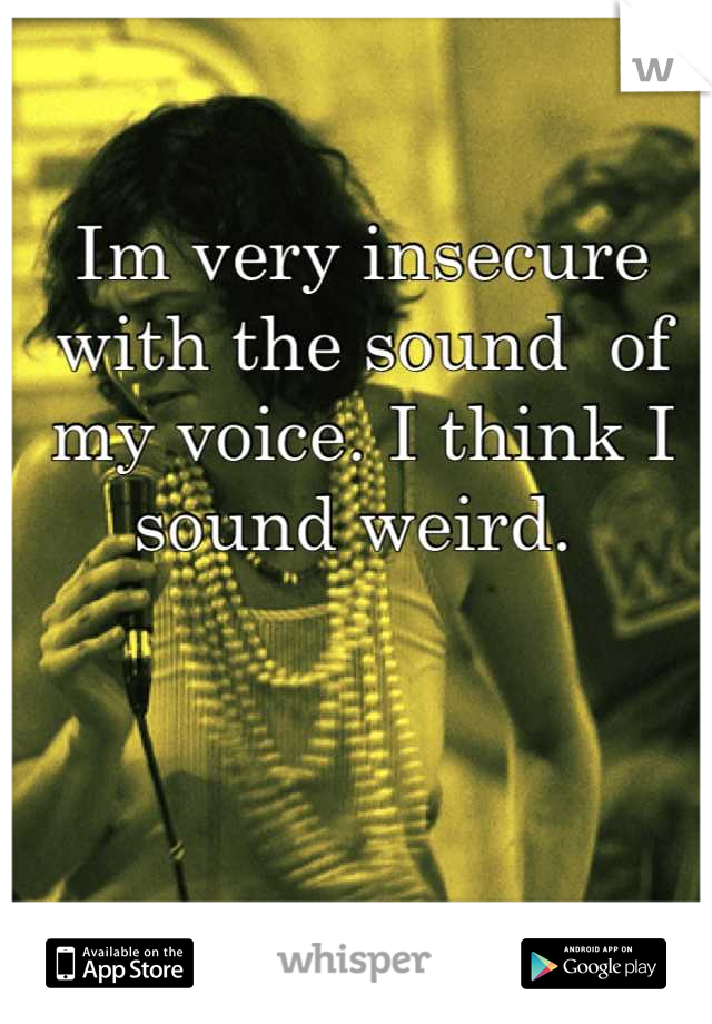 Im very insecure with the sound  of my voice. I think I sound weird. 