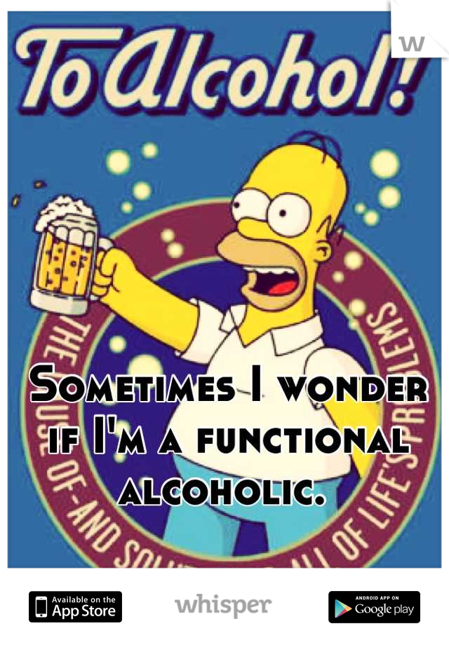 Sometimes I wonder if I'm a functional alcoholic. 