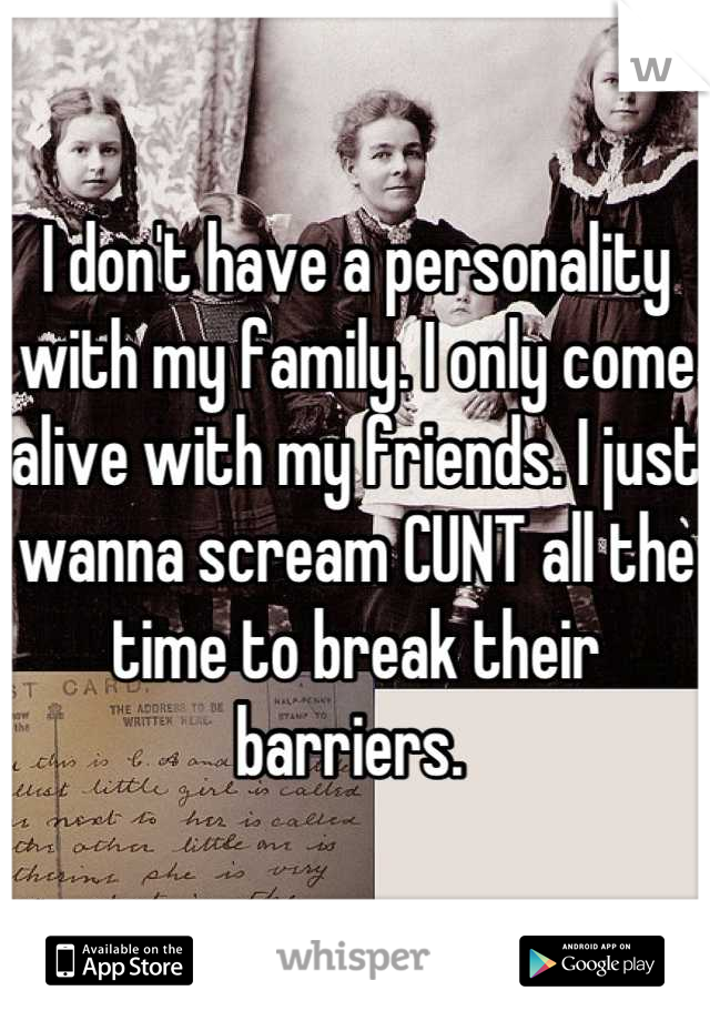 I don't have a personality with my family. I only come alive with my friends. I just wanna scream CUNT all the time to break their barriers. 