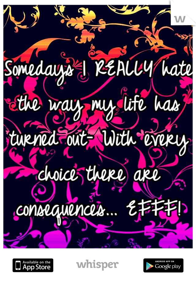 Somedays I REALLY hate the way my life has turned out- With every choice there are consequences... EFFF!