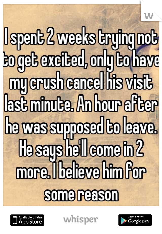 I spent 2 weeks trying not to get excited, only to have my crush cancel his visit last minute. An hour after he was supposed to leave. He says he'll come in 2 more. I believe him for some reason