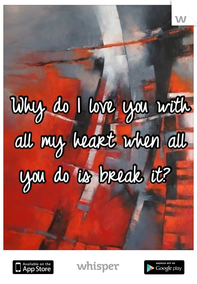 Why do I love you with all my heart when all you do is break it? 