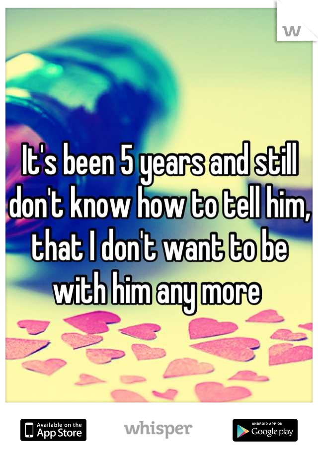 It's been 5 years and still don't know how to tell him, that I don't want to be with him any more 