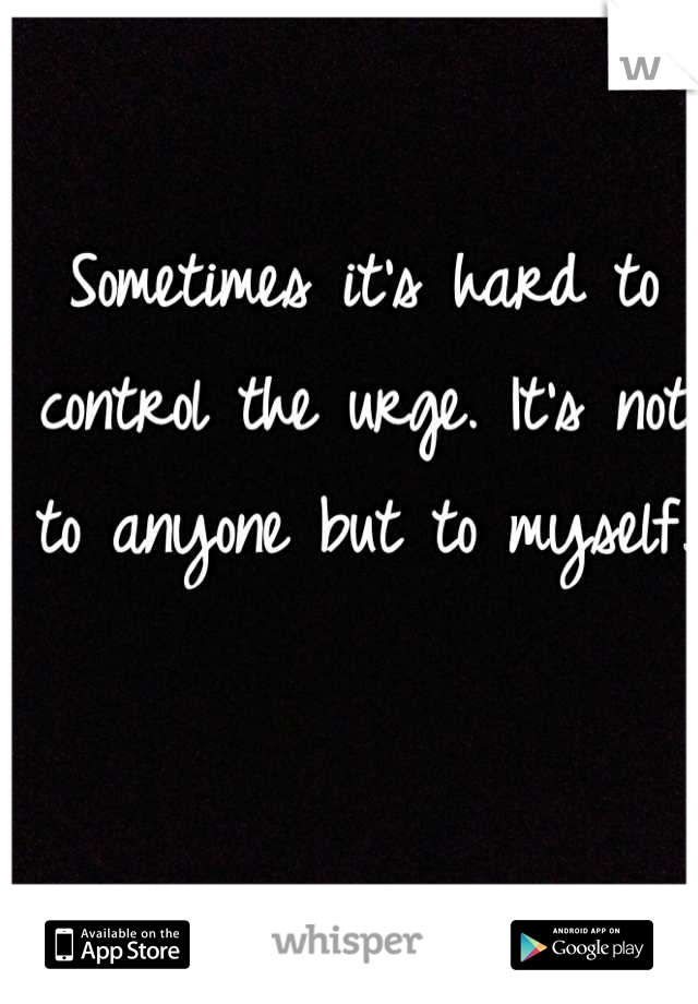 Sometimes it's hard to control the urge. It's not to anyone but to myself.