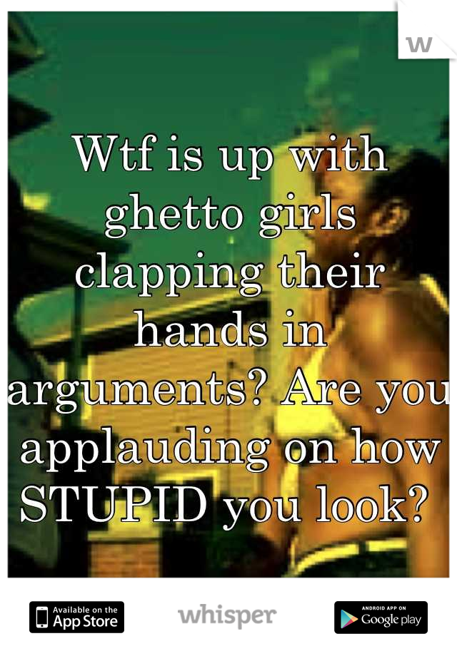 Wtf is up with ghetto girls clapping their hands in arguments? Are you applauding on how STUPID you look? 