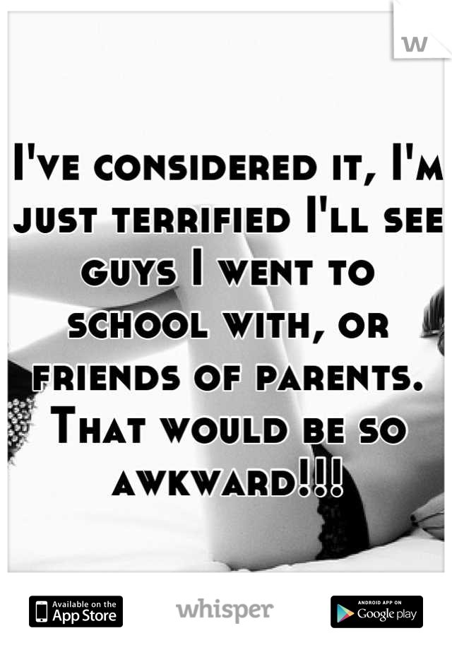 I've considered it, I'm just terrified I'll see guys I went to school with, or friends of parents. That would be so awkward!!!