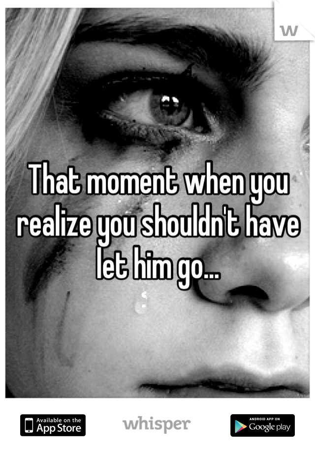 That moment when you realize you shouldn't have let him go...
