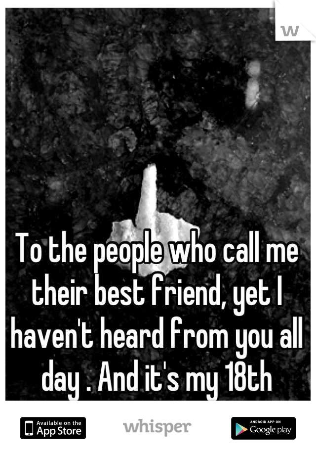 To the people who call me their best friend, yet I haven't heard from you all day . And it's my 18th birthday 