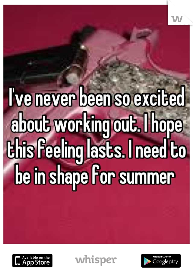I've never been so excited about working out. I hope this feeling lasts. I need to be in shape for summer 