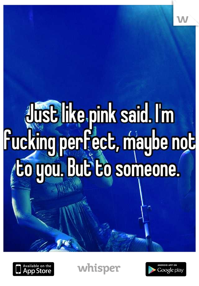 Just like pink said. I'm fucking perfect, maybe not to you. But to someone. 