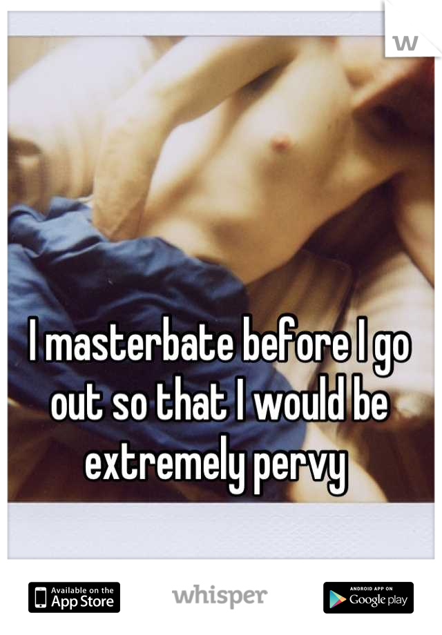 I masterbate before I go out so that I would be extremely pervy 