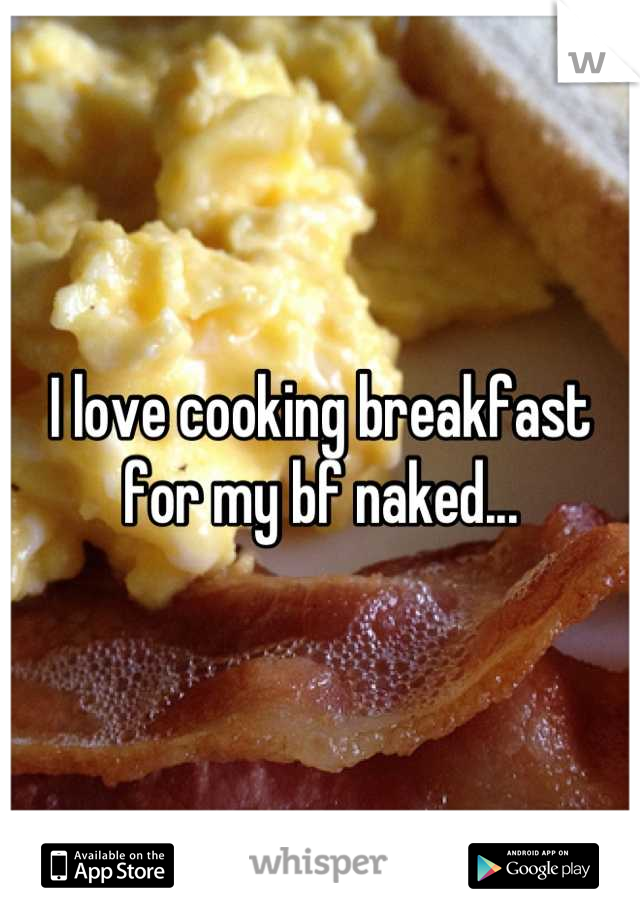 I love cooking breakfast for my bf naked...