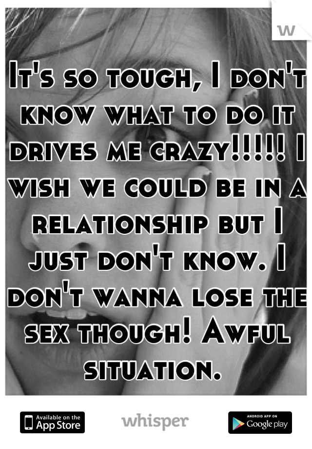 It's so tough, I don't know what to do it drives me crazy!!!!! I wish we could be in a relationship but I just don't know. I don't wanna lose the sex though! Awful situation. 