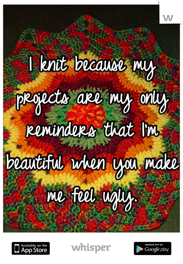 I knit because my projects are my only reminders that I'm beautiful when you make me feel ugly.