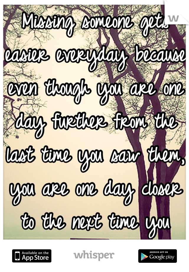Missing someone gets easier everyday because even though you are one day further from the last time you saw them, you are one day closer to the next time you will.