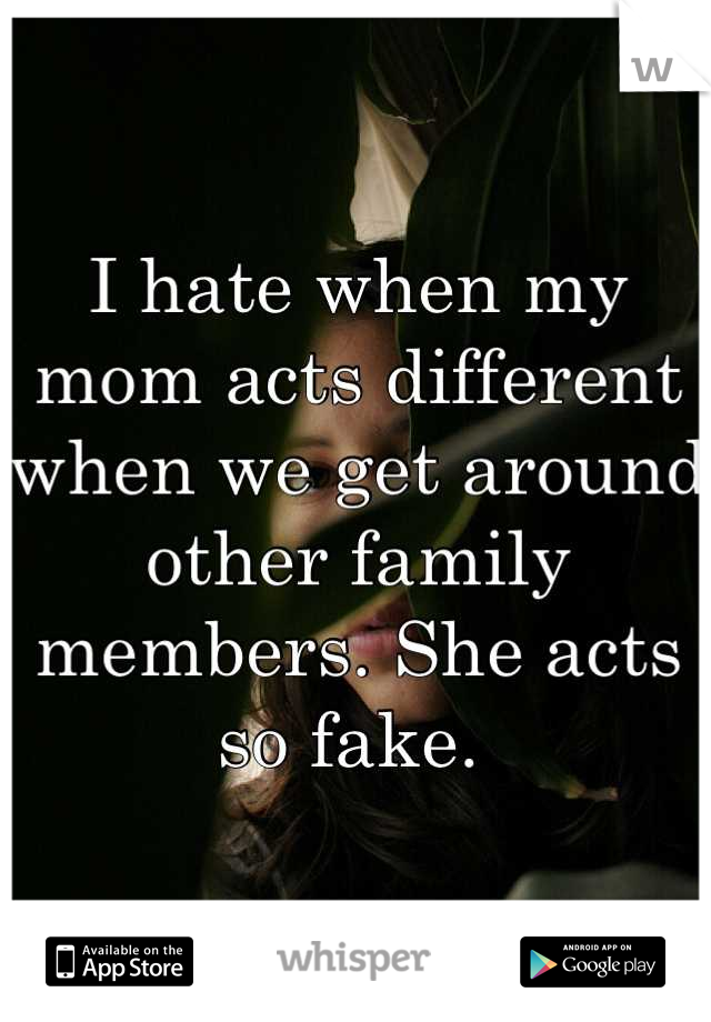 I hate when my mom acts different when we get around other family members. She acts so fake. 