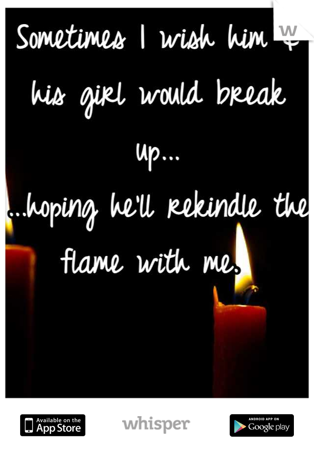 Sometimes I wish him & his girl would break up...
...hoping he'll rekindle the flame with me. 